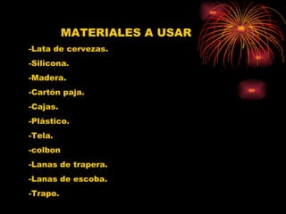 MATERIALES A USAR -Lata de cervezas. -Silicona. -Madera. -Cartón paja. -Cajas. -Plástico.  -Tela. -colbon -Lanas de trapera. -Lanas de escoba. -Trapo. 