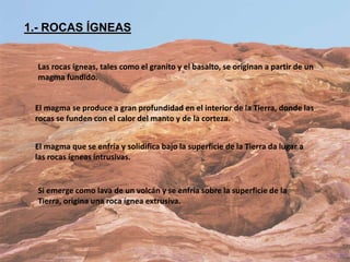 1.- ROCAS ÍGNEAS
Las rocas ígneas, tales como el granito y el basalto, se originan a partir de un
magma fundido.
El magma se produce a gran profundidad en el interior de la Tierra, donde las
rocas se funden con el calor del manto y de la corteza.
El magma que se enfría y solidifica bajo la superficie de la Tierra da lugar a
las rocas ígneas intrusivas.
Si emerge como lava de un volcán y se enfría sobre la superficie de la
Tierra, origina una roca ígnea extrusiva.
 