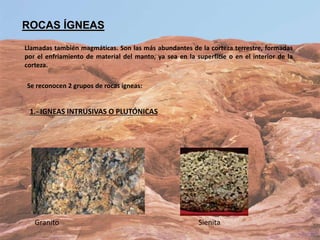 ROCAS ÍGNEAS
Llamadas también magmáticas. Son las más abundantes de la corteza terrestre, formadas
por el enfriamiento de material del manto, ya sea en la superficie o en el interior de la
corteza.
Se reconocen 2 grupos de rocas ígneas:
1.- IGNEAS INTRUSIVAS O PLUTÓNICAS
Granito Sienita
 