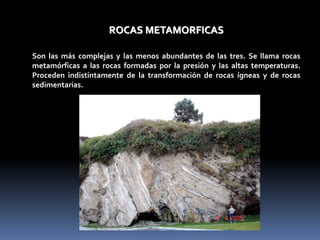 ROCAS METAMORFICAS
Son las más complejas y las menos abundantes de las tres. Se llama rocas
metamórficas a las rocas formadas por la presión y las altas temperaturas.
Proceden indistintamente de la transformación de rocas ígneas y de rocas
sedimentarias.
 