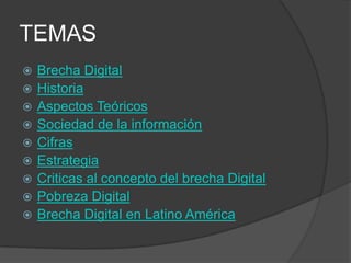 TEMAS
   Brecha Digital
   Historia
   Aspectos Teóricos
   Sociedad de la información
   Cifras
   Estrategia
   Criticas al concepto del brecha Digital
   Pobreza Digital
   Brecha Digital en Latino América
 