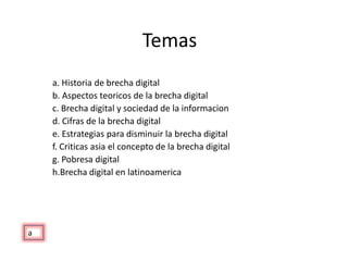 Temas a. Historia de brecha digital b. Aspectos teoricos de la brecha digital c. Brecha digital y sociedad de la informacion d. Cifras de la brecha digital e. Estrategias para disminuir la brecha digital f. Criticas asia el concepto de la brecha digital g. Pobresa digital h.Brecha digital en latinoamerica a 