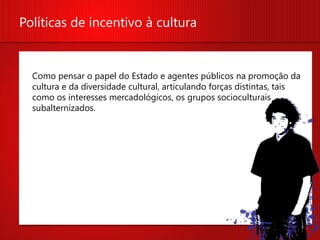 Políticas de incentivo à cultura


  Como pensar o papel do Estado e agentes públicos na promoção da
  cultura e da diversidade cultural, articulando forças distintas, tais
  como os interesses mercadológicos, os grupos socioculturais
  subalternizados.
 