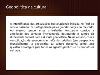 Geopolítica da cultura


  A intensificação das articulações supranacionais iniciada no final do
  século passado foi protagonizada pelas grandes forças do mercado.
  Ao mesmo tempo, essas articulações trouxeram consigo a
  ampliação dos contatos interculturais, deslocando o campo da
  diversidade cultural para a disputa geopolítica. Nesse cenário, com a
  consolidação de economias e indústrias criativas (em perspectivas
  mundializantes) a geopolítica da cultura desponta como uma
  questão estratégica para todos os agentes públicos e os produtores
  culturais.
 