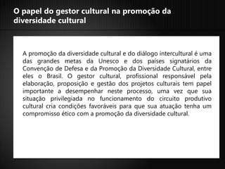 O papel do gestor cultural na promoção da
diversidade cultural



  A promoção da diversidade cultural e do diálogo intercultural é uma
  das grandes metas da Unesco e dos países signatários da
  Convenção de Defesa e da Promoção da Diversidade Cultural, entre
  eles o Brasil. O gestor cultural, profissional responsável pela
  elaboração, proposição e gestão dos projetos culturais tem papel
  importante a desempenhar neste processo, uma vez que sua
  situação privilegiada no funcionamento do circuito produtivo
  cultural cria condições favoráveis para que sua atuação tenha um
  compromisso ético com a promoção da diversidade cultural.
 