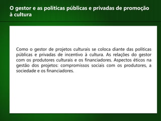 O gestor e as políticas públicas e privadas de promoção
à cultura




  Como o gestor de projetos culturais se coloca diante das políticas
  públicas e privadas de incentivo à cultura. As relações do gestor
  com os produtores culturais e os financiadores. Aspectos éticos na
  gestão dos projetos: compromissos sociais com os produtores, a
  sociedade e os financiadores.
 