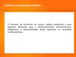 Cultura e economias criativas




  O conceito de economia da cultura, cadeias produtivas e seus
  aspectos relevantes para o desenvolvimento socioeconômico.
  Diagnóstico e potencialidades deste segmento na sociedade
  contemporânea.
 