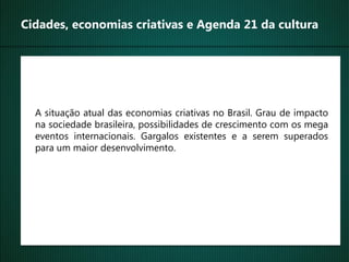 Cidades, economias criativas e Agenda 21 da cultura




  A situação atual das economias criativas no Brasil. Grau de impacto
  na sociedade brasileira, possibilidades de crescimento com os mega
  eventos internacionais. Gargalos existentes e a serem superados
  para um maior desenvolvimento.
 