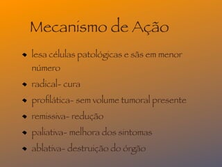 Mecanismo de Ação
lesa células patológicas e sãs em menor
número
radical- cura
proﬁlática- sem volume tumoral presente
remissiva- redução
paliativa- melhora dos sintomas
ablativa- destruição do órgão
 
