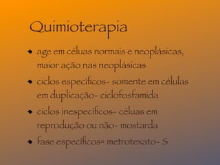 Quimioterapia
age em céluas normais e neoplásicas,
maior ação nas neoplásicas
ciclos especíﬁcos- somente em células
em duplicação- ciclofosfamida
ciclos inespecíﬁcos- céluas em
reprodução ou não- mostarda
fase especíﬁcos= metrotexato- S
 