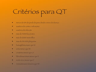Critérios para QT
 menos de 10% de perda de peso desde o início da doença

 ausência de contra- indicações

 ausência de infecção

 mais de 4000 leucócitos

 mais de 2000 neutróﬁlos

 mais de 150.000 plaquetas

 hemoglobina maior que 10

 uréia menor que 50

 creatinina menor que 1,5

 bilirrubinas totais menor que 3

 ácido úrico menor que 5

 transaminases menores que 50
 
