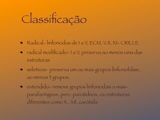 Classiﬁcação
 Radical- linfonodos de I a V, ECM, VJI, XI- CRILLE
 radical modiﬁcado- I a V, preserva ao menos uma das
 estruturas
 seletivos- preserva um ou mais grupos linfonofdais,
 ao menos 3 grupos.
 extendido- remove grupos linfonodais a mais-
 parafaríngeos, peri- parotídeos, ou estruturas
 diferentes como X , XII, carótida
 