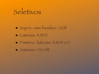 Seletivos

  Supra- omo hioídeo- I,II,III
  Laterais- II,III,IV
  Póstero- laterais- II,III,IV e V
  Anterior- VI e VII
 