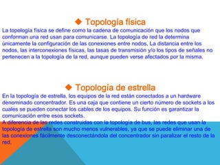  Topología física
La topología física se define como la cadena de comunicación que los nodos que
conforman una red usan para comunicarse. La topología de red la determina
únicamente la configuración de las conexiones entre nodos. La distancia entre los
nodos, las interconexiones físicas, las tasas de transmisión y/o los tipos de señales no
pertenecen a la topología de la red, aunque pueden verse afectados por la misma.




                           Topología de estrella
En la topología de estrella, los equipos de la red están conectados a un hardware
denominado concentrador. Es una caja que contiene un cierto número de sockets a los
cuales se pueden conectar los cables de los equipos. Su función es garantizar la
comunicación entre esos sockets.
A diferencia de las redes construidas con la topología de bus, las redes que usan la
topología de estrella son mucho menos vulnerables, ya que se puede eliminar una de
las conexiones fácilmente desconectándola del concentrador sin paralizar el resto de la
red.
 