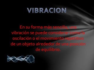 En su forma más sencilla, una 
vibración se puede considerar como la 
oscilación o el movimiento repetitivo 
de un objeto alrededor de una posición 
de equilibrio. 
 