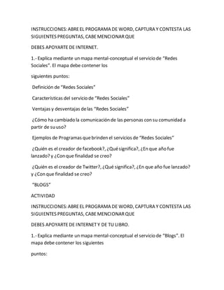 INSTRUCCIONES: ABRE EL PROGRAMA DE WORD, CAPTURA Y CONTESTA LAS 
SIGUIENTES PREGUNTAS, CABE MENCIONAR QUE 
DEBES APOYARTE DE INTERNET. 
1.- Explica mediante un mapa mental-conceptual el servicio de “Redes 
Sociales”. El mapa debe contener los 
siguientes puntos: 
Definición de “Redes Sociales” 
Características del servicio de “Redes Sociales” 
Ventajas y desventajas de las “Redes Sociales” 
¿Cómo ha cambiado la comunicación de las personas con su comunidad a 
partir de su uso? 
Ejemplos de Programas que brinden el servicios de “Redes Sociales” 
¿Quién es el creador de facebook?, ¿Qué significa?, ¿En que año fue 
lanzado? y ¿Con que finalidad se creo? 
¿Quién es el creador de Twitter?, ¿Qué significa?, ¿En que año fue lanzado? 
y ¿Con que finalidad se creo? 
“BLOGS” 
ACTIVIDAD 
INSTRUCCIONES: ABRE EL PROGRAMA DE WORD, CAPTURA Y CONTESTA LAS 
SIGUIENTES PREGUNTAS, CABE MENCIONAR QUE 
DEBES APOYARTE DE INTERNET Y DE TU LIBRO. 
1.- Explica mediante un mapa mental-conceptual el servicio de “Blogs”. El 
mapa debe contener los siguientes 
puntos: 
 