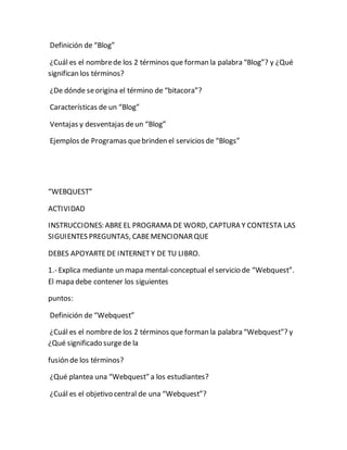 Definición de “Blog” 
¿Cuál es el nombre de los 2 términos que forman la palabra “Blog”? y ¿Qué 
significan los términos? 
¿De dónde se origina el término de “bitacora”? 
Características de un “Blog” 
Ventajas y desventajas de un “Blog” 
Ejemplos de Programas que brinden el servicios de “Blogs” 
“WEBQUEST” 
ACTIVIDAD 
INSTRUCCIONES: ABRE EL PROGRAMA DE WORD, CAPTURA Y CONTESTA LAS 
SIGUIENTES PREGUNTAS, CABE MENCIONAR QUE 
DEBES APOYARTE DE INTERNET Y DE TU LIBRO. 
1.- Explica mediante un mapa mental-conceptual el servicio de “Webquest”. 
El mapa debe contener los siguientes 
puntos: 
Definición de “Webquest” 
¿Cuál es el nombre de los 2 términos que forman la palabra “Webquest”? y 
¿Qué significado surge de la 
fusión de los términos? 
¿Qué plantea una “Webquest” a los estudiantes? 
¿Cuál es el objetivo central de una “Webquest”? 
 