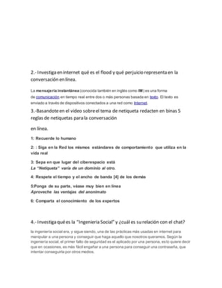 2.- Investiga en internet qué es el flood y qué perjuicio representa en la 
conversación en línea. 
La mensajería instantánea (conocida también en inglés como IM) es una forma 
de comunicación en tiempo real entre dos o más personas basada en texto. El texto es 
enviado a través de dispositivos conectados a una red como Internet. 
3.-Basandote en el video sobre el tema de netiqueta redacten en binas 5 
reglas de netiquetas para la conversación 
en línea. 
1: Recuerde lo humano 
2: : Siga en la Red los mismos estándares de comportamiento que utiliza en la 
vida real 
3: Sepa en que lugar del ciberespacio está 
La “Netiqueta” varía de un dominio al otro. 
4: Respete el tiempo y el ancho de banda [4] de los demás 
5:Ponga de su parte, véase muy bien en línea 
Aproveche las ventajas del anonimato 
6: Comparta el conocimiento de los expertos 
4.- Investiga qué es la “Ingenieria Social” y ¿cuál es su relación con el chat? 
la ingeniería social era, y sigue siendo, una de las prácticas más usadas en internet para 
manipular a una persona y conseguir que haga aquello que nosotros queramos. Según la 
ingeniería social, el primer fallo de seguridad es el aplicado por una persona, esto quiere decir 
que en ocasiones, es más fácil engañar a una persona para conseguir una contraseña, que 
intentar conseguirla por otros medios. 
 