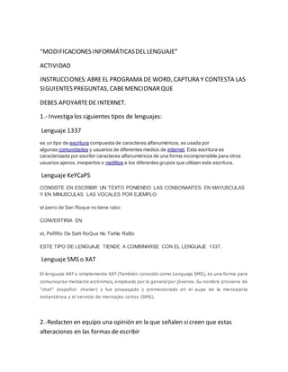 “MODIFICACIONES INFORMÁTICAS DEL LENGUAJE” 
ACTIVIDAD 
INSTRUCCIONES: ABRE EL PROGRAMA DE WORD, CAPTURA Y CONTESTA LAS 
SIGUIENTES PREGUNTAS, CABE MENCIONAR QUE 
DEBES APOYARTE DE INTERNET. 
1.- Investiga los siguientes tipos de lenguajes: 
Lenguaje 1337 
es un tipo de escritura compuesta de caracteres alfanuméricos, es usada por 
algunas comunidades y usuarios de diferentes medios de internet. Esta escritura es 
caracterizada por escribir caracteres alfanuméricos de una forma incomprensible para otros 
usuarios ajenos, inexpertos o neófitos a los diferentes grupos que utilizan esta escritura. 
Lenguaje KeYCaPS 
CONSISTE EN ESCRIBIR UN TEXTO PONIENDO LAS CONSONANTES EN MAYUSCULAS 
Y EN MINUSCULAS LAS VOCALES POR EJEMPLO: 
el perro de San Roque no tiene rabo 
CONVERTIRIA EN: 
eL PeRRo De SaN RoQue No TieNe RaBo 
ESTE TIPO DE LENGUAJE TIENDE A COMBINARSE CON EL LENGUAJE 1337. 
Lenguaje SMS o XAT 
El lenguaje XAT o simplemente XAT (También conocido como Lenguaje SMS), es una forma para 
comunicarse mediante acrónimos, empleado por lo general por jóvenes. Su nombre proviene de 
“chat” (español: charlar) y fue propagado y promocionado en el auge de la mensajería 
instantánea y el servicio de mensajes cortos (SMS). 
2.-Redacten en equipo una opinión en la que señalen si creen que estas 
alteraciones en las formas de escribir 
 