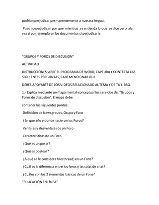podrían perjudicar permanentemente a nuestra lengua. 
Pues no perjudican por que mientras se entienda lo que se dice pero ala 
vez si por ejemplo en los documentos si perjudicaría 
“GRUPOS Y FOROS DE DISCUSIÓN” 
ACTIVIDAD 
INSTRUCCIONES: ABRE EL PROGRAMA DE WORD, CAPTURA Y CONTESTA LAS 
SIGUIENTES PREGUNTAS, CABE MENCIONAR QUE 
DEBES APOYARTE DE LOS VIDEOS RELACIONADO AL TEMA Y DE TU LIBRO. 
1.- Explica mediante un mapa mental-conceptual los servicios de: “Grupos y 
Foros de discusión”. El mapa debe 
contener los siguientes puntos: 
Definición de Newsgroups, Grupo y Foro 
¿En que año y donde nacieron los Foros? 
Ventajas y desventajas de un Foro 
Características de un Foro 
¿Qué es un posts? 
¿Qué es postear? 
¿A qué se le considera hilo(thread) en un Foro? 
¿Cuál es la diferencia entre los foros y las salas de chat? 
¿Cuáles son los 2 elementos básicos de un Foro? 
“EDUCACIÓN EN LÍNEA” 
 