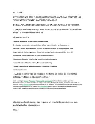 ACTIVIDAD 
INSTRUCCIONES: ABRE EL PROGRAMA DE WORD, CAPTURA Y CONTESTA LAS 
SIGUIENTES PREGUNTAS, CABE MENCIONAR QUE 
DEBES APOYARTE DE LOS VIDEOS RELACIONADOS AL TEMA Y DE TU LIBRO. 
1.- Explica mediante un mapa mental-conceptual el servicio de “Educación en 
Línea”. El mapa debe contener los 
siguientes puntos: 
Definición de Educación en Línea, Teleducación o e-learning 
El articulo que se desarrolla a continuación trata de hacer una revisión sobre la relevancia que ha 
cobrado el e-learning dentro del ámbito educativo. En el mismo se señalan las bases pedagógicas sobre 
las que se asienta el e-learning así como el importante peso que ha cobrado esta modalidad dentro del 
sector privado conformándose como un nuevo yacimiento económico. 
Palabras clave: Educación, TIC, e-learning, conectivismo, educación superior 
Características de la Educación en Línea, Teleducación o e-learning 
Ventajas y desventajas de la Educación en Línea, Teleducación o e-learning 
Principales aplicaciones 
¿Cuál es el nombre de las entidades mediante las cuáles los estudiantes 
estas apoyados en la educación en línea? 
esde hace algún tiempo el proceso de enseñanza aprendizaje se ha perfeccionado con grandes 
transformaciones; en la actualidad se ha enriquecido con la utilización de las TIC, esta se ha convertido en 
vehículo para el aprendizaje no solo del contenido de las materias escolares sino, también, del uso efectivo de 
las tecnologías. La premisa es que con unconocimiento básico del uso de una herramienta tecnológica 
determinada, el estudiante pueda utilizarla para desarrollar las diferentes actividades. 
¿Cuáles son los elementos que requiere un estudiante para ingresar a un 
portal virtual de educación en 
línea? 
 