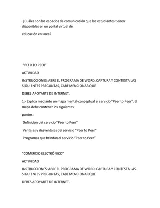 ¿Cuáles son los espacios de comunicación que los estudiantes tienen 
disponibles en un portal virtual de 
educación en línea? 
“PEER TO PEER” 
ACTIVIDAD 
INSTRUCCIONES: ABRE EL PROGRAMA DE WORD, CAPTURA Y CONTESTA LAS 
SIGUIENTES PREGUNTAS, CABE MENCIONAR QUE 
DEBES APOYARTE DE INTERNET. 
1.- Explica mediante un mapa mental-conceptual el servicio “Peer to Peer”. El 
mapa debe contener los siguientes 
puntos: 
Definición del servicio “Peer to Peer” 
Ventajas y desventajas del servicio “Peer to Peer” 
Programas que brindan el servicio “Peer to Peer” 
“COMERCIO ELECTRÓNICO” 
ACTIVIDAD 
INSTRUCCIONES: ABRE EL PROGRAMA DE WORD, CAPTURA Y CONTESTA LAS 
SIGUIENTES PREGUNTAS, CABE MENCIONAR QUE 
DEBES APOYARTE DE INTERNET. 
 