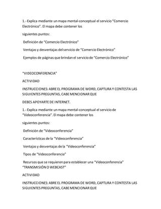 1.- Explica mediante un mapa mental-conceptual el servicio “Comercio 
Electrónico”. El mapa debe contener los 
siguientes puntos: 
Definición de “Comercio Electrónico” 
Ventajas y desventajas del servicio de “Comercio Electrónico” 
Ejemplos de páginas que brindan el servicio de “Comercio Electrónico” 
“VIDEOCONFERENCIA” 
ACTIVIDAD 
INSTRUCCIONES: ABRE EL PROGRAMA DE WORD, CAPTURA Y CONTESTA LAS 
SIGUIENTES PREGUNTAS, CABE MENCIONAR QUE 
DEBES APOYARTE DE INTERNET. 
1.- Explica mediante un mapa mental-conceptual el servicio de 
“Videoconferencia”. El mapa debe contener los 
siguientes puntos: 
Definición de “Videoconferencia” 
Características de la “Videoconferencia” 
Ventajas y desventajas de la “Videoconferencia” 
Tipos de “Videoconferencia” 
Recursos que se requieren para establecer una “Videoconferencia” 
“TRANSMISIÓN O WEBCAST” 
ACTIVIDAD 
INSTRUCCIONES: ABRE EL PROGRAMA DE WORD, CAPTURA Y CONTESTA LAS 
SIGUIENTES PREGUNTAS, CABE MENCIONAR QUE 
 
