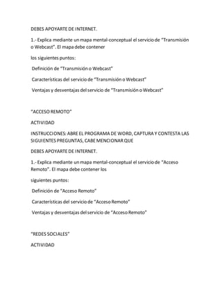 DEBES APOYARTE DE INTERNET. 
1.- Explica mediante un mapa mental-conceptual el servicio de “Transmisión 
o Webcast”. El mapa debe contener 
los siguientes puntos: 
Definición de “Transmisión o Webcast” 
Características del servicio de “Transmisión o Webcast” 
Ventajas y desventajas del servicio de “Transmisión o Webcast” 
“ACCESO REMOTO” 
ACTIVIDAD 
INSTRUCCIONES: ABRE EL PROGRAMA DE WORD, CAPTURA Y CONTESTA LAS 
SIGUIENTES PREGUNTAS, CABE MENCIONAR QUE 
DEBES APOYARTE DE INTERNET. 
1.- Explica mediante un mapa mental-conceptual el servicio de “Acceso 
Remoto”. El mapa debe contener los 
siguientes puntos: 
Definición de “Acceso Remoto” 
Características del servicio de “Acceso Remoto” 
Ventajas y desventajas del servicio de “Acceso Remoto” 
“REDES SOCIALES” 
ACTIVIDAD 
 