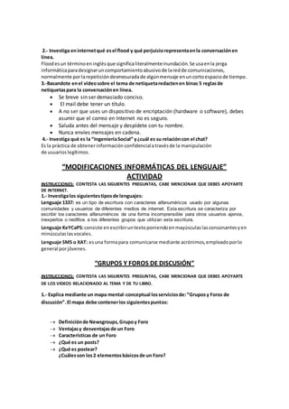 2.- Investiga en internet qué es el flood y qué perjuicio representa en la conversación en 
línea. 
Flood es un término en inglés que significa literalmente inundación. Se usa en la jerga 
informática para designar un comportamiento abusivo de la red de comunicaciones, 
normalmente por la repetición desmesurada de algún mensaje en un corto espacio de tiempo. 
3.-Basandote en el video sobre el tema de netiqueta redacten en binas 5 reglas de 
netiquetas para la conversación en línea. 
 Se breve sin ser demasiado conciso. 
 El mail debe tener un título. 
 A no ser que uses un dispositivo de encriptación (hardware o software), debes 
asumir que el correo en Internet no es seguro. 
 Saluda antes del mensaje y despídete con tu nombre. 
 Nunca envíes mensajes en cadena. 
4.- Investiga qué es la “Ingeniería Social” y ¿cuál es su relación con el chat? 
Es la práctica de obtener información confidencial a través de la manipulación 
de usuarios legítimos. 
“MODIFICACIONES INFORMÁTICAS DEL LENGUAJE” 
ACTIVIDAD 
INSTRUCCIONES: CONTESTA LAS SIGUIENTES PREGUNTAS, CABE MENCIONAR QUE DEBES APOYARTE 
DE INTERNET. 
1.- Investiga los siguientes tipos de lenguajes: 
Lenguaje 1337: es un tipo de escritura con caracteres alfanuméricos usado por algunas 
comunidades y usuarios de diferentes medios de internet. Esta escritura se caracteriza por 
escribir los caracteres alfanuméricos de una forma incomprensible para otros usuarios ajenos, 
inexpertos o neófitos a los diferentes grupos que utilizan esta escritura. 
Lenguaje KeYCaPS: consiste en escribir un texto poniendo en mayúsculas las consonantes y en 
minúsculas las vocales. 
Lenguaje SMS o XAT: es una forma para comunicarse mediante acrónimos, empleado por lo 
general por jóvenes. 
“GRUPOS Y FOROS DE DISCUSIÓN” 
INSTRUCCIONES: CONTESTA LAS SIGUIENTES PREGUNTAS, CABE MENCIONAR QUE DEBES APOYARTE 
DE LOS VIDEOS RELACIONADO AL TEMA Y DE TU LIBRO. 
1.- Explica mediante un mapa mental-conceptual los servicios de: “Grupos y Foros de 
discusión”. El mapa debe contener los siguientes puntos: 
 Definición de Newsgroups, Grupo y Foro 
 Ventajas y desventajas de un Foro 
 Características de un Foro 
 ¿Qué es un posts? 
 ¿Qué es postear? 
¿Cuáles son los 2 elementos básicos de un Foro? 
 