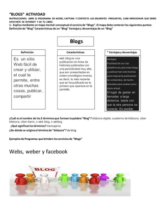 “BLOGS” ACTIVIDAD 
INSTRUCCIONES: ABRE EL PROGRAMA DE WORD, CAPTURA Y CONTESTA LAS SIGUIENTES PREGUNTAS, CABE MENCIONAR QUE DEBES 
APOYARTE DE INTERNET Y DE TU LIBRO. 
1.- Explica mediante un mapa mental-conceptual el servicio de “Blogs”. El mapa debe contener los siguientes puntos: 
Definición de “Blog” Características de un “Blog” Ventajas y desventajas de un “Blog” 
Definición Características ” Ventajas y desventajas 
¿Cuál es el nombre de los 2 términos que forman la palabra “Blog”? bitácora digital, cuaderno de bitácora, ciber 
bitácora, ciber diario, o web blog, o weblog 
¿Qué significan los términos? mensajeria 
¿De dónde se origina el término de “bitácora”? de blog 
Ejemplos de Programas que brinden los servicios de “Blogs” 
Webs, weber y facebook 
Blogs 
Es un sitio 
Web fácil de 
crear y utilizar, 
el cual te 
permite, entre 
otras muchas 
cosas, publicar, 
compartir 
web blog es una 
publicación en línea de 
historias publicadas con 
una periodicidad muy alta, 
que son presentadas en 
orden cronológico inverso, 
es decir, lo más reciente 
que se ha publicado es lo 
primero que aparece en la 
pantalla. 
Ventajas 
Facilidad de uso: las 
plataformas para crear blogs 
y publicar han sido hechas 
para mejorar la publicación 
de contenidos, de hecho 
basadas para usarse como 
diario virtual. 
El lugar de gastar en 
llamadas a larga 
distancia, basta con 
que la otra persona se 
conecte. Es posible 
usar micrófono y 
cámara 
web,estableciendo una 
video llamada. 
 