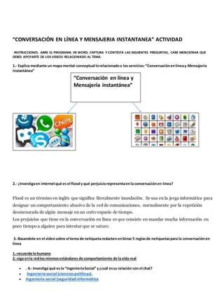 “CONVERSACIÓN EN LÍNEA Y MENSAJERIA INSTANTANEA” ACTIVIDAD 
INSTRUCCIONES: ABRE EL PROGRAMA DE WORD, CAPTURA Y CONTESTA LAS SIGUIENTES PREGUNTAS, CABE MENCIONAR QUE 
DEBES APOYARTE DE LOS VIDEOS RELACIONADO AL TEMA. 
1.- Explica mediante un mapa mental-conceptual lo relacionado a los servicios: “Conversación en línea y Mensajería 
instantánea” 
“Conversación en línea y 
Mensajería instantánea” 
2.- ¿Investiga en internet qué es el flood y qué perjuicio representa en la conversación en línea? 
Flood es un término en inglés que significa literalmente inundación. Se usa en la jerga informática para 
designar un comportamiento abusivo de la red de comunicaciones, normalmente por la repetición 
desmesurada de algún mensaje en un corto espacio de tiempo. 
Los prejuicios que tiene en la conversación en línea es que consiste en mandar mucha información en 
poco tiempo a alguien para intentar que se sature. 
3.-Basandote en el video sobre el tema de netiqueta redacten en binas 5 reglas de netiquetas para la conversación en 
línea 
1.-recuerde lo humano 
2.-siga en la red los mismos estándares de comportamiento de la vida real 
 . 4.- Investiga qué es la “Ingeniería Social” y ¿cuál es su relación con el chat? 
 Ingeniería social (ciencias políticas). 
 Ingeniería social (seguridad informática 
 