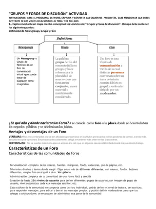 “GRUPOS Y FOROS DE DISCUSIÓN” ACTIVIDAD 
INSTRUCCIONES: ABRE EL PROGRAMA DE WORD, CAPTURA Y CONTESTA LAS SIGUIENTES PREGUNTAS, CABE MENCIONAR QUE DEBES 
APOYARTE DE LOS VIDEOS RELACIONADO AL TEMA Y DE TU LIBRO. 
1.- Explica mediante un mapa mental-conceptual los servicios de: “Grupos y Foros de discusión”. El mapa debe contener 
los siguientes puntos: 
Definición de Newsgroups, Grupo y Foro 
Definiciones 
Newsgroups Grupo Foro 
Un Newsgroup o 
Grupo de 
Noticias es un 
foro de 
conversación 
virtual que puede 
tratar de 
cualquier tema 
imaginable. 
La palabra 
grupo deriva del 
concepto italiano 
gruppo y hace 
referencia a la 
pluralidad de 
seres o cosas que 
forman un 
conjunto, ya sea 
material o 
mentalmente 
considerado. 
Un foro es una 
técnica de 
comunicación a 
través de la cual 
distintas personas 
conversan sobre un 
tema de interés 
común. El foro es 
grupal y suele estar 
dirigido por un 
moderador. 
¿En qué año y donde nacieron los Foros? = se conocía como foro a la plaza donde se desarrollaban 
los negocios públicos y se celebraban los juicios. 
Ventajas y desventajas de un Foro 
VENTAJAS: Hilos más ordenados (no se ven afectados por cambios en los títulos provocados por los gestores de correo), siendo más 
sencillo recopilar opiniones. Empleados adecuadamente, obliga a mantener más orden en las discusiones. 
DESVENTAJAS: No se pueden leer mensajes sin acceso a la red, que en algunos casos está limitada desde los puestos de trabajo. 
Características de un Foro 
Características de las comunidades de foros 
Personalización completa de los colores, fuentes, márgenes, fondo, cabeceras, pie de página, etc. 
Diferentes diseños o temas donde elegir. Elige entre más de 60 temas diferentes, con colores, fondos, botones 
diferentes, ningún foro será igual a otro. Ver galería 
Administración completa de tu comunidad de una forma fácil y sencilla 
Creación de hasta 256 niveles de usuarios para definir diferentes grupos de usuarios, con imagen de grupo de 
usuario, nivel automático cada xxx mensajes escritos, etc. 
Cada subforo de la comunidad se comporta como un foro individual, podrás definir el nivel de lectura, de escritura, 
para responder mensajes, para editar o borrar los mensajes propios, y podrás definir moderadores para que tus 
colegas o colaboradores se encarguen de administrar esa parte de la comunidad 
 