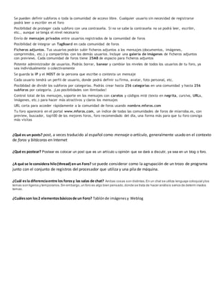 Se pueden definir subforos o toda la comunidad de acceso libre. Cualquier usuario sin necesidad de registrarse 
podrá leer o escribir en el foro 
Posibilidad de proteger cada subforo con una contraseña. Si no se sabe la contraseña no se podrá leer, escribir, 
etc., aunque se tenga el nivel necesario 
Envío de mensajes privados entre usuarios registrados de la comunidad de foros 
Posibilidad de integrar un TagBoard en cada comunidad de foros 
Ficheros adjuntos. Tus usuarios podrán subir ficheros adjuntos a los mensajes (documentos, imágenes, 
comprimidos, etc.) y compartirlos con los demás usuarios. Incluye una galería de imágenes de ficheros adjuntos 
con previews. Cada comunidad de foros tiene 25MB de espacio para ficheros adjuntos 
Potente administrador de usuarios. Podrás borrar, banear y cambiar los niveles de todos los usuarios de tu foro, ya 
sea individualmente o colectivamente 
Se guarda la IP y el HOST de la persona que escribe o contesta un mensaje 
Cada usuario tendrá un perfil de usuario, donde podrá definir su firma, avatar, foto personal, etc. 
Posiblidad de dividir los subforos por categorías. Podrás crear hasta 256 categorías en una comunidad y hasta 256 
subforos por categoría. ¡Las posibilidades son ilimitadas! 
Control total de los mensajes, soporte en los mensajes con caretos y códigos mi@ (texto en negrita, cursiva, URLs, 
imágenes, etc.) para hacer más atractivos y claros los mensajes 
URL corta para acceder rápidamente a la comunidad de foros usando nombre.mforos.com 
Tu foro aparecerá en el portal www.mforos.com, un índice de todas las comunidades de foros de miarroba.es, con 
preview, buscador, top100 de los mejores foros, foro recomendado del día, una forma más para que tu foro consiga 
más visitas 
¿Qué es un posts? post, a veces traducido al español como mensaje o artículo, generalmente usado en el contexto 
de foros y bitácoras en Internet 
¿Qué es postear? Postear es colocar un post que es un artículo u opinión que se dará a discutir, ya sea en un blog o foro. 
¿A qué se le considera hilo (thread) en un Foro? se puede considerar como la agrupación de un trozo de programa 
junto con el conjunto de registros del procesador que utiliza y una pila de máquina. 
¿Cuál es la diferencia entre los foros y las salas de chat? Ambas cosas son distintas. En un chat se utiliza lenguaje coloquial y los 
temas son ligeros y temporarios. Sin embargo, un foro es algo bien pensado, donde se trata de hacer análisis serios de determ inados 
temas. 
¿Cuáles son los 2 elementos básicos de un Foro? Tablón de imágenes y Weblog 
 