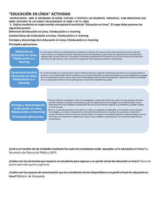 “EDUCACIÓN EN LÍNEA” ACTIVIDAD 
INSTRUCCIONES: ABRE EL PROGRAMA DE WORD, CAPTURA Y CONTESTA LAS SIGUIENTES PREGUNTAS, CABE MENCIONAR QUE 
DEBES APOYARTE DE LOS VIDEOS RELACIONADOS AL TEMA Y DE TU LIBRO. 
1.- Explica mediante un mapa mental-conceptual el servicio de “Educación en Línea”. El mapa debe contener los 
siguientes puntos: 
Definición de Educación en Línea, Teleducación o e-learning 
Características de la Educación en Línea, Teleducación o e-learning 
Ventajas y desventajas de la Educación en Línea, Teleducación o e-learning 
Principales aplicaciones 
•la educación a distancia completamente virtualizada a través de los nuevos canales electrónicos (las nuevas redes de 
comunicación, en especial Internet), utilizando para ello herramientas o aplicaciones de hipertexto (correo electrónico, 
páginas web, foros de discusión, mensajería instantánea, plataformas de formación que aún hay varios de los anteriores 
ejemplos de aplicaciones, entre otras) como soporte de los procesos de enseñanza-aprendizaje 
Definición de 
Educación en Línea, 
Teleducación o e-learning 
•un sistema basado en la comunicación masiva y bidireccional que sustituye la interacción personal en el aula del profesor y 
alumno, como medio preferente de enseñanza, por la acción sistemática y conjunta de diversos recursos didácticos y el apoyo 
de una organización tutorial, que proporcionan el aprendizaje autónomo de los estudiantes, además de reforzar la habilidad 
de la comunicación efectiva con los participantes a través de las plataformas usadas. 
Características de la 
Educación en Línea, 
Teleducación o e-learning 
•Tiempo: Muchos estudiantes online son trabajadores o padres de familia, los cuales con este sistema educativo 
pueden manejar su tiempo a conveniencia, pues las asignaciones se las entregan con una fecha límite, lo que 
dependerá de cada estudiante la distribución de sus horas de estudio, además las actividades se pueden realizar 
sin salir de casa. 
•Dinero: a pesar de que estos cursos tienen un costo, en ocasiones considerable, y se necesitan ciertos recursos 
tecnológicos, su costo en comparación a otros de nivel profesional es muy bajo. En ocasiones, el material es 
proporcionado en línea y no hay que comprar libros, no se gasta en transporte, gasolina, estacionamiento, y aún es 
más bajo en comparación a aquellos que viajan a otras ciudades a especializarse, no se necesita alojamiento o 
alimentación. 
Ventajas y desventajas de 
la Educación en Línea, 
Teleducación o e-learning 
Principales aplicaciones 
¿Cuál es el nombre de las entidades mediante las cuales los estudiantes están apoyados en la educación en línea? La 
Secretaría de Educación Pública (SEP) 
¿Cuáles son los elementos que requiere un estudiante para ingresar a un portal virtual de educación en línea? Ganas de 
querer aprender querer superarse 
¿Cuáles son los espacios de comunicación que los estudiantes tienen disponibles en un portal virtual de educación en 
línea? Motores de Búsqueda. 
 