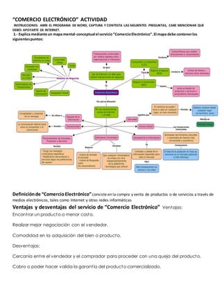 “COMERCIO ELECTRÓNICO” ACTIVIDAD 
INSTRUCCIONES: ABRE EL PROGRAMA DE WORD, CAPTURA Y CONTESTA LAS SIGUIENTES PREGUNTAS, CABE MENCIONAR QUE 
DEBES APOYARTE DE INTERNET. 
1.- Explica mediante un mapa mental-conceptual el servicio “Comercio Electrónico”. El mapa debe contener los 
siguientes puntos: 
Definición de “Comercio Electrónico” consiste en la compra y venta de productos o de servicios a través de 
medios electrónicos, tales como Internet y otras redes informáticas 
Ventajas y desventajas del servicio de “Comercio Electrónico” Ventajas: 
Encont rar un producto a menor costo. 
Realizar mejor negociación con el vendedor. 
Comodidad en la adquisición del bien o producto. 
Desventajas: 
Cercanía ent re el vendedor y el comprador para proceder con una queja del producto. 
Cobro o poder hacer valida la garant ía del producto comercializado. 
 