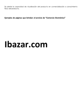 Se pierde la capacidad de visualización del producto en comercialización o conocimiento 
físico del producto. 
Ejemplos de páginas que brindan el servicio de “Comercio Electrónico” 
Ibazar.com 
 