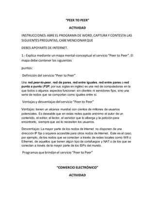 “PEER TO PEER” 
ACTIVIDAD 
INSTRUCCIONES: ABRE EL PROGRAMA DE WORD, CAPTURA Y CONTESTA LAS 
SIGUIENTES PREGUNTAS, CABE MENCIONAR QUE 
DEBES APOYARTE DE INTERNET. 
1.- Explica mediante un mapa mental-conceptual el servicio “Peer to Peer”. El 
mapa debe contener los siguientes 
puntos: 
Definición del servicio “Peer to Peer” 
Una red peer-to-peer, red de pares, red entre iguales, red entre pares o red 
punto a punto (P2P, por sus siglas en inglés) es una red de computadoras en la 
que todos o algunos aspectos funcionan sin clientes ni servidores fijos, sino una 
serie de nodos que se comportan como iguales entre sí. 
Ventajas y desventajas del servicio “Peer to Peer” 
Ventajas: tienen un alcance mundial con cientos de millones de usuarios 
potenciales. Es deseable que en estas redes quede anónimo el autor de un 
contenido, el editor, el lector, el servidor que lo alberga y la petición para 
encontrarlo, siempre que así lo necesiten los usuarios. 
Desventajas: La mayor parte de los nodos de Internet no disponen de una 
dirección IP fija o siquiera accesible para otros nodos de Internet. Este es el caso, 
por ejemplo, de los nodos que se conectan a través de redes locales como Wifi o 
Ethernet, de aquellos que tienen algún tipo de cortafuegos y NAT o de los que se 
conectan a través de la mayor parte de los ISPs del mundo. 
Programas que brindan el servicio “Peer to Peer” 
“COMERCIO ELECTRÓNICO” 
ACTIVIDAD 
 