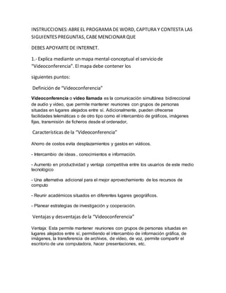 INSTRUCCIONES: ABRE EL PROGRAMA DE WORD, CAPTURA Y CONTESTA LAS 
SIGUIENTES PREGUNTAS, CABE MENCIONAR QUE 
DEBES APOYARTE DE INTERNET. 
1.- Explica mediante un mapa mental-conceptual el servicio de 
“Videoconferencia”. El mapa debe contener los 
siguientes puntos: 
Definición de “Videoconferencia” 
Videoconferencia o video llamada es la comunicación simultánea bidireccional 
de audio y vídeo, que permite mantener reuniones con grupos de personas 
situadas en lugares alejados entre sí. Adicionalmente, pueden ofrecerse 
facilidades telemáticas o de otro tipo como el intercambio de gráficos, imágenes 
fijas, transmisión de ficheros desde el ordenador, 
Características de la “Videoconferencia” 
Ahorro de costos evita desplazamientos y gastos en viáticos. 
- Intercambio de ideas , conocimientos e información. 
- Aumento en productividad y ventaja competitiva entre los usuarios de este medio 
tecnológico 
- Una alternativa adicional para el mejor aprovechamiento de los recursos de 
computo 
- Reunir académicos situados en diferentes lugares geográficos. 
- Planear estrategias de investigación y cooperación. 
Ventajas y desventajas de la “Videoconferencia” 
Ventaja: Esta permite mantener reuniones con grupos de personas situadas en 
lugares alejados entre sí, permitiendo el intercambio de información gráfica, de 
imágenes, la transferencia de archivos, de vídeo, de voz, permite compartir el 
escritorio de una computadora, hacer presentaciones, etc. 
 