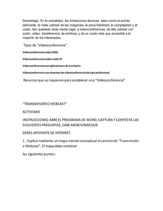 Desventaja: En la actualidad, las limitaciones técnicas, tales como el sonido 
deficiente, la mala calidad de las imágenes, la poca fiabilidad, la complejidad y el 
costo, han quedado atrás dando lugar a videoconferencias de alta calidad con 
audio, vídeo, transferencia de archivos y de un costo más que accesible a la 
mayoría de los interesados 
Tipos de “Videoconferencia” 
Videoconferencia sobre RDSI 
Videoconferencia sobre redes IP 
Videoconferencia con aplicaciones de escritorio 
Videoconferencia con sistemas de videoconferencia de tipo profesional 
Recursos que se requieren para establecer una “Videoconferencia” 
“TRANSMISIÓN O WEBCAST” 
ACTIVIDAD 
INSTRUCCIONES: ABRE EL PROGRAMA DE WORD, CAPTURA Y CONTESTA LAS 
SIGUIENTES PREGUNTAS, CABE MENCIONAR QUE 
DEBES APOYARTE DE INTERNET. 
1.- Explica mediante un mapa mental-conceptual el servicio de “Transmisión 
o Webcast”. El mapa debe contener 
los siguientes puntos: 
 