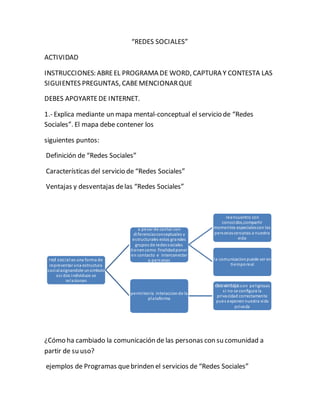“REDES SOCIALES” 
ACTIVIDAD 
INSTRUCCIONES: ABRE EL PROGRAMA DE WORD, CAPTURA Y CONTESTA LAS 
SIGUIENTES PREGUNTAS, CABE MENCIONAR QUE 
DEBES APOYARTE DE INTERNET. 
1.- Explica mediante un mapa mental-conceptual el servicio de “Redes 
Sociales”. El mapa debe contener los 
siguientes puntos: 
Definición de “Redes Sociales” 
Características del servicio de “Redes Sociales” 
Ventajas y desventajas de las “Redes Sociales” 
red social:es una forma de 
representar una estructura 
social asignandole un simbolo 
as i dos individuos se 
relacionan 
a pesar de contar con 
di ferencias conceptuales y 
es tructurales estos grandes 
grupos de redes sociales 
tienen como finalidad poner 
en contacto e interconectar 
a personas 
reencuentro con 
conocidos,compartir 
momentos especiales con las 
personas cercanas a nuestra 
vida 
la comunicacion puede ser en 
tiempo real 
permiten la interaccion de la 
plataforma 
desventaja:son pel igrosas 
s i no se configura la 
privacidad correctamente 
pues exponen nuestra vida 
privada 
¿Cómo ha cambiado la comunicación de las personas con su comunidad a 
partir de su uso? 
ejemplos de Programas que brinden el servicios de “Redes Sociales” 
 