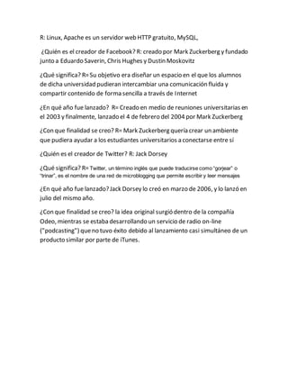R: Linux, Apache es un servidor web HTTP gratuito, MySQL, 
¿Quién es el creador de Facebook? R: creado por Mark Zuckerberg y fundado 
junto a Eduardo Saverin, Chris Hughes y Dustin Moskovitz 
¿Qué significa? R= Su objetivo era diseñar un espacio en el que los alumnos 
de dicha universidad pudieran intercambiar una comunicación fluida y 
compartir contenido de forma sencilla a través de Internet 
¿En qué año fue lanzado? R= Creado en medio de reuniones universitarias en 
el 2003 y finalmente, lanzado el 4 de febrero del 2004 por Mark Zuckerberg 
¿Con que finalidad se creo? R= Mark Zuckerberg quería crear un ambiente 
que pudiera ayudar a los estudiantes universitarios a conectarse entre sí 
¿Quién es el creador de Twitter? R: Jack Dorsey 
¿Qué significa? R= Twitter, un término inglés que puede traducirse como “gorjear” o 
“trinar”, es el nombre de una red de microblogging que permite escribir y leer mensajes 
¿En qué año fue lanzado? Jack Dorsey lo creó en marzo de 2006, y lo lanzó en 
julio del mismo año. 
¿Con que finalidad se creo? la idea original surgió dentro de la compañía 
Odeo, mientras se estaba desarrollando un servicio de radio on-line 
("podcasting") que no tuvo éxito debido al lanzamiento casi simultáneo de un 
producto similar por parte de iTunes. 
 