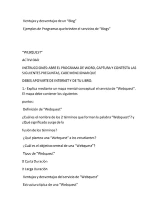 Ventajas y desventajas de un “Blog” 
Ejemplos de Programas que brinden el servicios de “Blogs” 
“WEBQUEST” 
ACTIVIDAD 
INSTRUCCIONES: ABRE EL PROGRAMA DE WORD, CAPTURA Y CONTESTA LAS 
SIGUIENTES PREGUNTAS, CABE MENCIONAR QUE 
DEBES APOYARTE DE INTERNET Y DE TU LIBRO. 
1.- Explica mediante un mapa mental-conceptual el servicio de “Webquest”. 
El mapa debe contener los siguientes 
puntos: 
Definición de “Webquest” 
¿Cuál es el nombre de los 2 términos que forman la palabra “Webquest”? y 
¿Qué significado surge de la 
fusión de los términos? 
¿Qué plantea una “Webquest” a los estudiantes? 
¿Cuál es el objetivo central de una “Webquest”? 
Tipos de “Webquest” 
a Duración 
Ventajas y desventajas del servicio de “Webquest” 
Estructura típica de una “Webquest” 
 