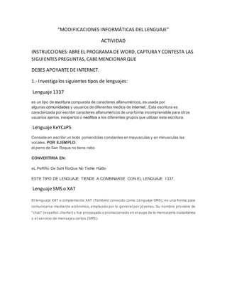 “MODIFICACIONES INFORMÁTICAS DEL LENGUAJE” 
ACTIVIDAD 
INSTRUCCIONES: ABRE EL PROGRAMA DE WORD, CAPTURA Y CONTESTA LAS 
SIGUIENTES PREGUNTAS, CABE MENCIONAR QUE 
DEBES APOYARTE DE INTERNET. 
1.- Investiga los siguientes tipos de lenguajes: 
Lenguaje 1337 
es un tipo de escritura compuesta de caracteres alfanuméricos, es usada por 
algunas comunidades y usuarios de diferentes medios de internet.. Esta escritura es 
caracterizada por escribir caracteres alfanuméricos de una forma incomprensible para otros 
usuarios ajenos, inexpertos o neófitos a los diferentes grupos que utilizan esta escritura. 
Lenguaje KeYCaPS 
Consiste en escribir un texto poniendolas constantes en mayusculas y en minusculas las 
vocales. POR EJEMPLO: 
el perro de San Roque no tiene rabo 
CONVERTIRIA EN: 
eL PeRRo De SaN RoQue No TieNe RaBo 
ESTE TIPO DE LENGUAJE TIENDE A COMBINARSE CON EL LENGUAJE 1337. 
Lenguaje SMS o XAT 
El lenguaje XAT o simplemente XAT (También conocido como Lenguaje SMS), es una forma para 
comunicarse mediante acrónimos, empleado por lo general por jóvenes. Su nombre proviene de 
“chat” (español: charlar) y fue propagado y promocionado en el auge de la mensajería instantánea 
y el servicio de mensajes cortos (SMS). 
 