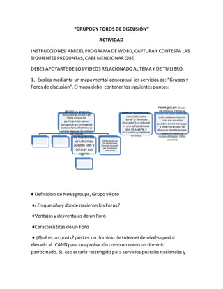 “GRUPOS Y FOROS DE DISCUSIÓN” 
ACTIVIDAD 
INSTRUCCIONES: ABRE EL PROGRAMA DE WORD, CAPTURA Y CONTESTA LAS 
SIGUIENTES PREGUNTAS, CABE MENCIONAR QUE 
DEBES APOYARTE DE LOS VIDEOS RELACIONADO AL TEMA Y DE TU LIBRO. 
1.- Explica mediante un mapa mental-conceptual los servicios de: “Grupos y 
Foros de discusión”. El mapa debe contener los siguientes puntos: 
grupo:un grupo o 
discucion es un foro en 
linea en que los 
participantes opinan 
agregando un mensaje de 
texto al foro el termino es 
similar al grupo de noticias 
de usenet 
es flexible los 
estudiantes 
pueden leer y 
colocar sus 
aportes 
1979 Creación de 
los NewsGroups 
(foros de discusión) 
por estudiantes 
americanos 
♦ Definición de Newsgroups, Grupo y Foro 
♦¿En que año y donde nacieron los Foros? 
♦Ventajas y desventajas de un Foro 
♦Características de un Foro 
foro:Un foro (también 
conocidos como 
"foros" o "foros de 
discusión") en Internet 
es una aplicación web 
que da soporte a 
discusiones u opiniones 
en línea 
newsgroups:Grupo 
de noticias. Forma de 
comunicación dentro del 
sistema Usenet con el 
cual sus usuarios 
pueden enviar mensajes 
a diversos grupos de 
diversas temáticas para 
que sean leídos y 
respondidos por otros 
usuarios 
♦ ¿Qué es un posts? post es un dominio de Internet de nivel superior 
elevado al ICANN para su aprobación como un como un dominio 
patrocinado. Su uso estaría restringido para servicios postales nacionales y 
 