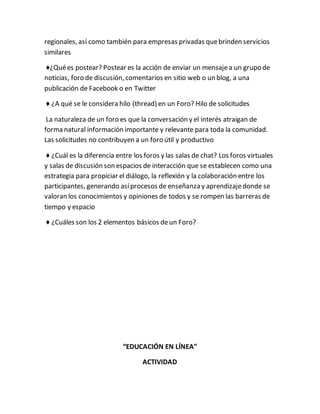 regionales, así como también para empresas privadas que brinden servicios 
similares 
♦¿Qué es postear? Postear es la acción de enviar un mensaje a un grupo de 
noticias, foro de discusión, comentarios en sitio web o un blog, a una 
publicación de Facebook o en Twitter 
♦ ¿A qué se le considera hilo (thread) en un Foro? Hilo de solicitudes 
La naturaleza de un foro es que la conversación y el interés atraigan de 
forma natural información importante y relevante para toda la comunidad. 
Las solicitudes no contribuyen a un foro útil y productivo 
♦ ¿Cuál es la diferencia entre los foros y las salas de chat? Los foros virtuales 
y salas de discusión son espacios de interacción que se establecen como una 
estrategia para propiciar el diálogo, la reflexión y la colaboración entre los 
participantes, generando así procesos de enseñanza y aprendizaje donde se 
valoran los conocimientos y opiniones de todos y se rompen las barreras de 
tiempo y espacio 
♦ ¿Cuáles son los 2 elementos básicos de un Foro? 
“EDUCACIÓN EN LÍNEA” 
ACTIVIDAD 
 