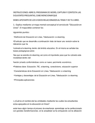 INSTRUCCIONES: ABRE EL PROGRAMA DE WORD, CAPTURA Y CONTESTA LAS 
SIGUIENTES PREGUNTAS, CABE MENCIONAR QUE 
DEBES APOYARTE DE LOS VIDEOS RELACIONADOS AL TEMA Y DE TU LIBRO. 
1.- Explica mediante un mapa mental-conceptual el servicio de “Educación en 
Línea”. El mapa debe contener los 
siguientes puntos: 
•Definición de Educación en Línea, Teleducación o e-learning 
•El articulo que se desarrolla a continuación trata de hacer una revisión sobre la 
relevancia que ha 
•cobrado el e-learning dentro del ámbito educativo. En el mismo se señalan las 
bases pedagógicas sobre 
•las que se asienta el e-learning así como el importante peso que ha cobrado esta 
modalidad dentro del 
•sector privado conformándose como un nuevo yacimiento económico. 
•Palabras clave: Educación, TIC, e-learning, conectivismo, educación superior 
•Características de la Educación en Línea, Teleducación o e-learning 
•Ventajas y desventajas de la Educación en Línea, Teleducación o e-learning 
•Principales aplicaciones 
• ¿Cuál es el nombre de las entidades mediante las cuáles los estudiantes 
estas apoyados en la educación en línea? 
esde hace algún tiempo el proceso de enseñanza aprendizaje se ha perfeccionado 
con grandes transformaciones; en la actualidad se ha enriquecido con la utilización 
 