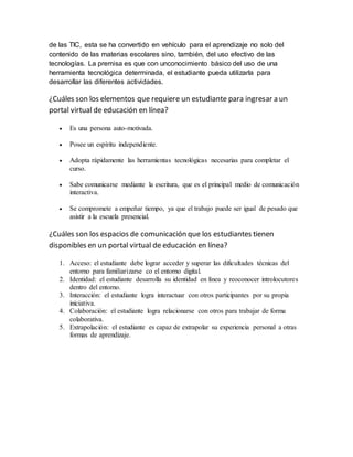 de las TIC, esta se ha convertido en vehículo para el aprendizaje no solo del 
contenido de las materias escolares sino, también, del uso efectivo de las 
tecnologías. La premisa es que con unconocimiento básico del uso de una 
herramienta tecnológica determinada, el estudiante pueda utilizarla para 
desarrollar las diferentes actividades. 
¿Cuáles son los elementos que requiere un estudiante para ingresar a un 
portal virtual de educación en línea? 
 Es una persona auto-motivada. 
 Posee un espíritu independiente. 
 Adopta rápidamente las herramientas tecnológicas necesarias para completar el 
curso. 
 Sabe comunicarse mediante la escritura, que es el principal medio de comunicación 
interactiva. 
 Se compromete a empeñar tiempo, ya que el trabajo puede ser igual de pesado que 
asistir a la escuela presencial. 
¿Cuáles son los espacios de comunicación que los estudiantes tienen 
disponibles en un portal virtual de educación en línea? 
1. Acceso: el estudiante debe lograr acceder y superar las dificultades técnicas del 
entorno para familiarizarse co el entorno digital. 
2. Identidad: el estudiante desarrolla su identidad en línea y reoconocer introlocutores 
dentro del entorno. 
3. Interacción: el estudiante logra interactuar con otros participantes por su propia 
iniciativa. 
4. Colaboración: el estudiante logra relacionarse con otros para trabajar de forma 
colaborativa. 
5. Extrapolación: el estudiante es capaz de extrapolar su experiencia personal a otras 
formas de aprendizaje. 
 