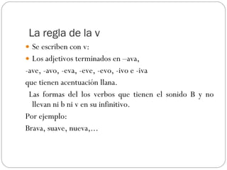 La regla de la v Se escriben con v: Los adjetivos terminados en –ava,  -ave, -avo, -eva, -eve, -evo, -ivo e -iva  que tienen acentuación llana. Las formas del los verbos que tienen el sonido B y no llevan ni b ni v en su infinitivo. Por ejemplo: Brava, suave, nueva,... 
