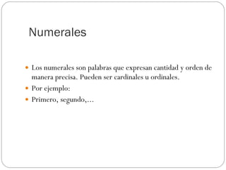 Numerales  Los numerales son palabras que expresan cantidad y orden de manera precisa. Pueden ser cardinales u ordinales. Por ejemplo: Primero, segundo,... 