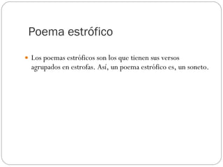 Poema estrófico Los poemas estróficos son los que tienen sus versos agrupados en estrofas. Así, un poema estrófico es, un soneto.  